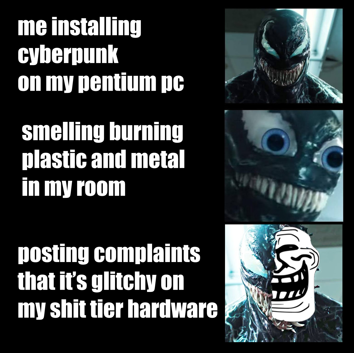 This meme is a humorous reaction to the frustration of dealing with computer problems. The image features a character from the game "Cyberpunk 2077" with a shocked expression, and the text reads: "me installing cyberpunk 2077 on my pentium pc / smelling burning plastic and metal in my room / posting complaints that it's glitchy on my hardware". The meme is poking fun at the frustration of experiencing technical issues while playing a game, and the absurdity of trying to troubleshoot the problem by posting complaints online.